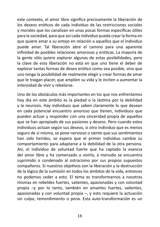 este contexto, el amor libre significa precisamente la liberacion de los deseos eréticos de cada individuo de las restricciones sociales y morales que los canalizan en unas pocas formas especificas dtiles para a sociedad, para que asi cada individuo pueda crear la forma en que quiere amar a su antojo en relacion a aquellos que el individuo puede amar. Tal liberacion abre el camino para una aparente infinidad de posibles relaciones amorosas y erdticas. La mayoria de la gente sslo quiere explorar algunas de estas posibilidades, pero la clave de esta liberacién no estd en que uno tiene el deber de explorar tantas formas de deseo erdtico como sea posible, sino que uno tenga la posibilidad de realmente elegir y crear formas de amar que le traigan placer, que amplien su vida y le inciten a aumentar la intensidad de vivir y rebelarse.  Uno de los obstaculos més importantes en los que nos enfrentamos hoy dia en este dmbito es la piedad o la listima por la debilidad ¥ la neurosis. Hay individuos que saben claramente lo que desean en cada potencial encuentro amoroso que tienen, individuos que pueden actuar y responder con una sinceridad propia de aquellos que se han apropiado de sus pasiones y deseos. Pero cuando estos individuos actuan segin sus deseos, si otro individuo que es menos seguro de si mismo, se pone nervioso o siente que sus sentimientos han sido heridos, se espera que el primer individuo cambie su comportamiento para adaptarse a la debilidad de la otra persona. Asi, el individuo de voluntad fuerte que ha captado la esencia del amor libre y ha comenzado a vivirlo, a menudo se encuentra suprimido o condenado al ostracismo por sus propios supuestos compafieros. Si nuestros objetivos son la liberacion y la destruccion de la I6gica de la sumisién en todos los ambitos de la vida, entonces no podemos ceder a esto. El tema es transformarnos a nosotras mismas en rebeldes fuertes, valientes, apasionadas y con voluntad propia —y por lo tanto, también en amantes fuertes, valientes, apasionadas y con voluntad propia -, y esto requiere la actuacion sin culpa, remordimiento o pena. Esta auto-transformacién es un  16 